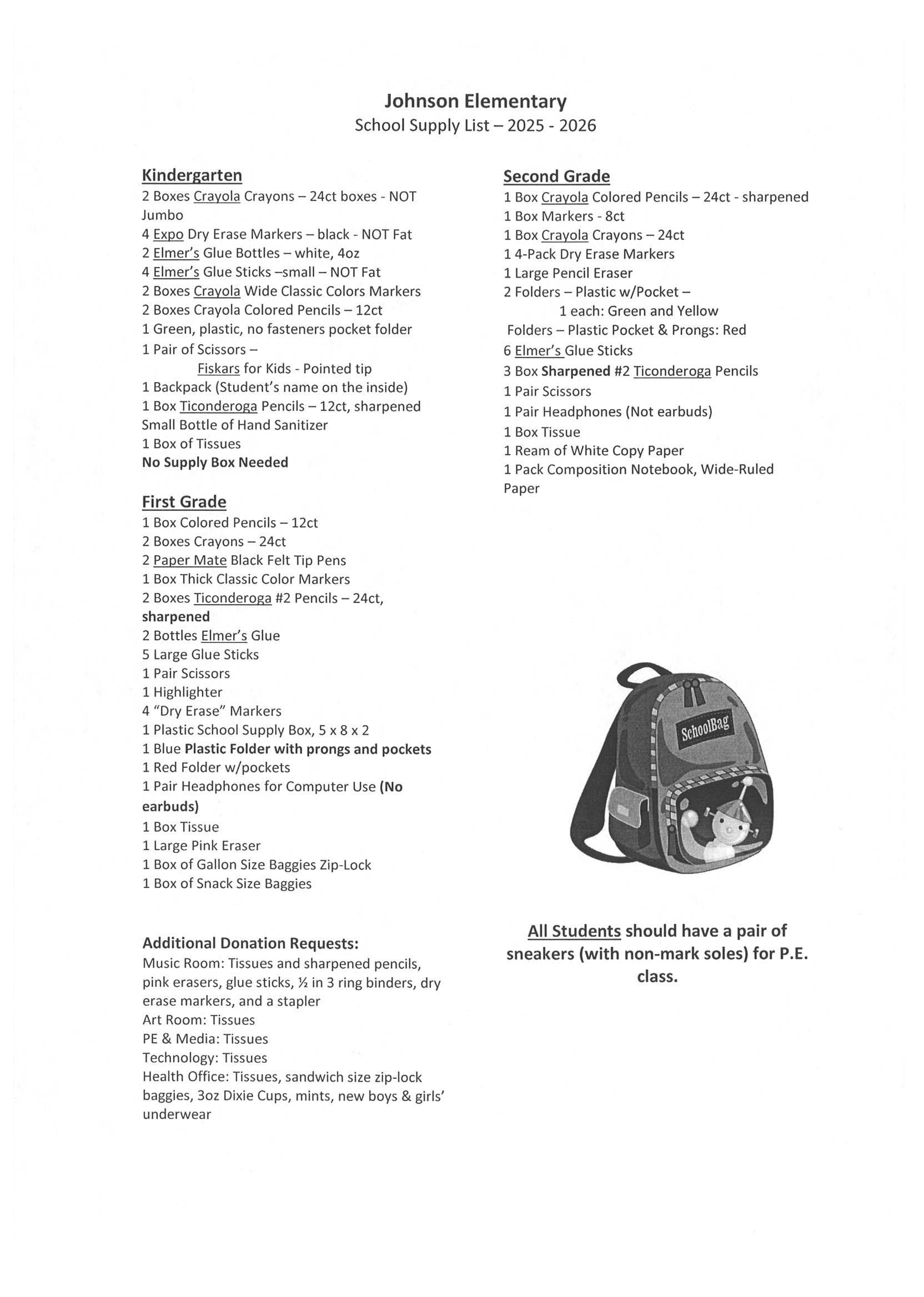 Johnson Elementary School Supply List – 2025 - 2026  Kindergarten:  2 Boxes Crayola Crayons – 24ct (NOT Jumbo)  4 Expo Dry Erase Markers – black, NOT Fat  2 Elmer’s Glue Bottles – white, 4oz  4 Elmer’s Glue Sticks – small – NOT Fat  2 Boxes Crayola Wide Classic Colors Markers  2 Boxes Crayola Colored Pencils – 12ct  1 Green, plastic, no fasteners pocket folder  1 Pair of Scissors – Fiskars for Kids - Pointed tip  1 Backpack (Student’s name on the inside)  1 Box Ticonderoga Pencils – 12ct, sharpened  Small Bottle of Hand Sanitizer  1 Box of Tissues No Supply Box Needed  First Grade:  1 Box Colored Pencils – 12ct  2 Boxes Crayons – 24ct  2 Paper Mate Black Felt Tip Pens  1 Box Thick Classic Color Markers  2 Boxes Ticonderoga #2 Pencils – 24ct, sharpened  2 Bottles Elmer’s Glue  5 Large Glue Sticks  1 Pair Scissors  1 Highlighter  4 Dry Erase Markers  1 Plastic School Supply Box (5 x 8 x 2 inches)  1 Blue Plastic Folder with prongs and pockets  1 Red Folder with pockets  1 Pair Headphones for Computer Use (No earbuds)  1 Box Tissue  1 Large Pink Eraser  1 Box of Gallon Size Baggies (Zip-Lock)  1 Box of Snack Size Baggies  Second Grade:  1 Box Crayola Colored Pencils – 24ct – sharpened  1 Box Markers – 8ct  1 Box Crayola Crayons – 24ct  1 4-Pack Dry Erase Markers  1 Large Pencil Eraser  2 Folders – Plastic w/Pocket – Green and Yellow  Folders – Plastic Pocket & Prongs: Red  6 Elmer’s Glue Sticks  3 Boxes Sharpened #2 Ticonderoga Pencils  1 Pair Scissors  1 Pair Headphones (Not earbuds)  1 Box Tissue  1 Ream of White Copy Paper  1 Pack Composition Notebook, Wide-Ruled Paper  Additional Donation Requests:  Music Room: Tissues, sharpened pencils, pink erasers, glue sticks, ½ inch 3-ring binders, dry erase markers, stapler  Art Room: Tissues  PE & Media: Tissues  Technology: Tissues  Health Office: Tissues, sandwich size zip-lock baggies, 3oz Dixie Cups, mints, new boys & girls’ underwear  Note for All Students: All students should have a pair of sneakers (with non-mark soles) for P.E. class.